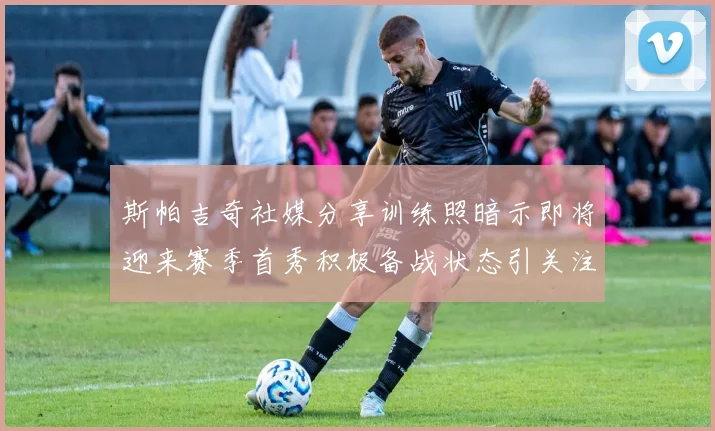 斯帕吉奇社媒分享训练照暗示即将迎来赛季首秀积极备战状态引关注