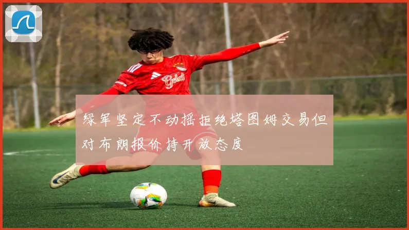 绿军坚定不动摇拒绝塔图姆交易但对布朗报价持开放态度