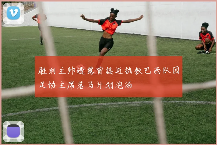 胜利主帅透露曾接近执教巴西队因足协主席落马计划泡汤
