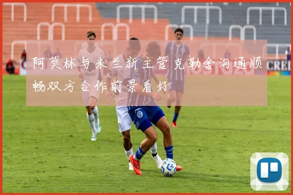 阿莫林与米兰新主管克勒舍沟通顺畅双方合作前景看好