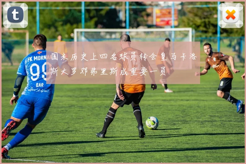 国米历史上四名球员转会皇马卡洛斯大罗邓弗里斯成重要一员