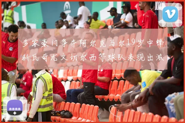 多家豪门争夺阿尔克马尔19岁中锋科瓦奇尤文切尔西等球队表现出浓厚兴趣