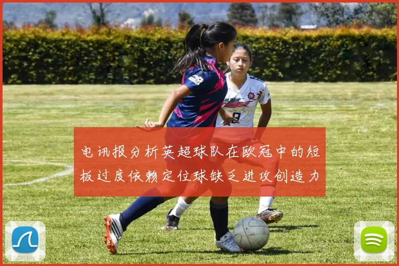 电讯报分析英超球队在欧冠中的短板过度依赖定位球缺乏进攻创造力