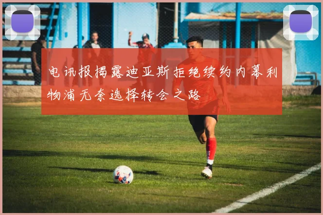 电讯报揭露迪亚斯拒绝续约内幕利物浦无奈选择转会之路