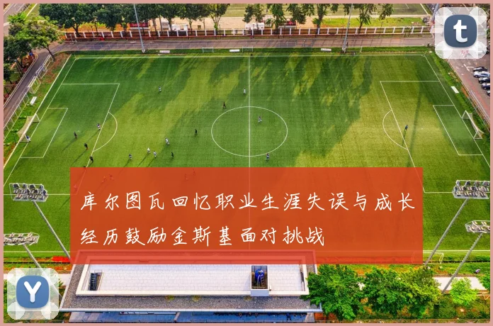 库尔图瓦回忆职业生涯失误与成长经历鼓励金斯基面对挑战