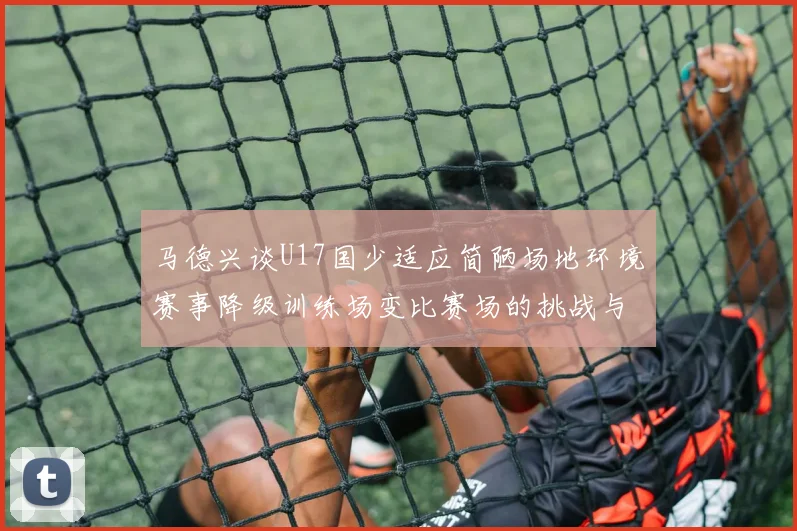 马德兴谈U17国少适应简陋场地环境赛事降级训练场变比赛场的挑战与应对
