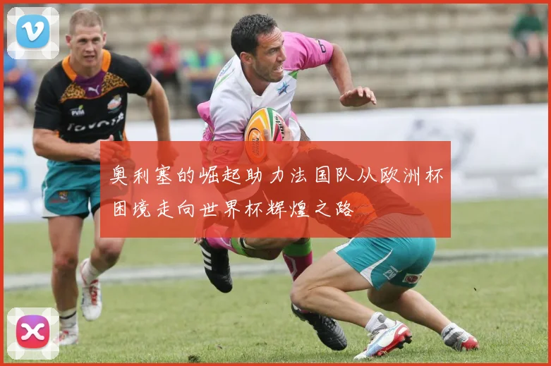 奥利塞的崛起助力法国队从欧洲杯困境走向世界杯辉煌之路
