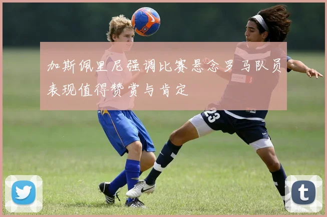 加斯佩里尼强调比赛悬念罗马队员表现值得赞赏与肯定