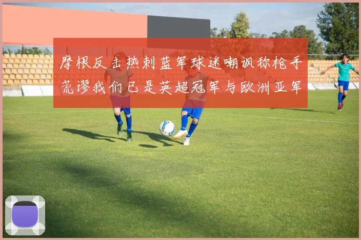 摩根反击热刺蓝军球迷嘲讽称枪手荒谬我们已是英超冠军与欧洲亚军