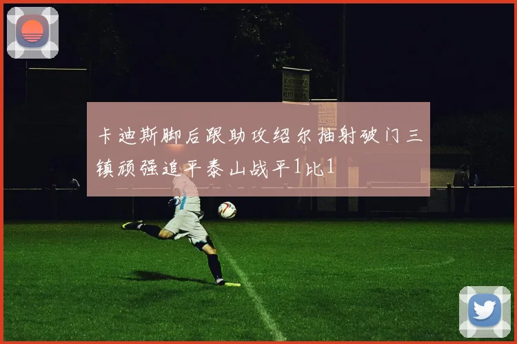 卡迪斯脚后跟助攻绍尔抽射破门三镇顽强追平泰山战平1比1