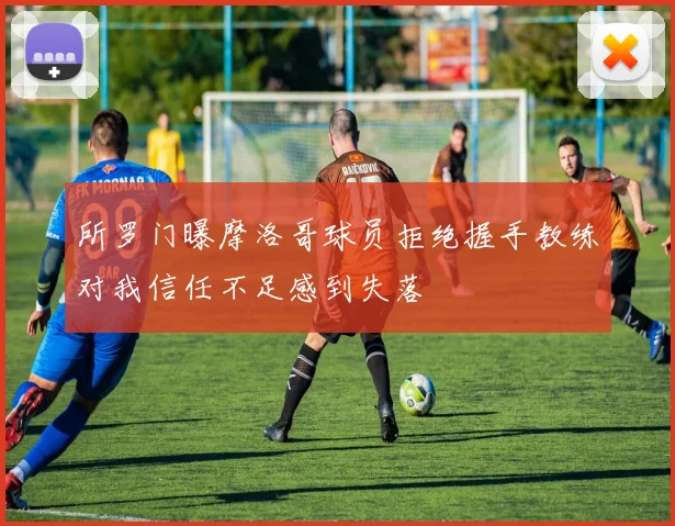 所罗门曝摩洛哥球员拒绝握手教练对我信任不足感到失落