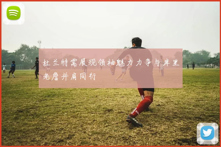 杜兰特需展现领袖魅力力争与库里老詹并肩同行