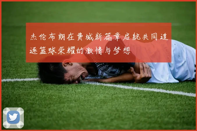 杰伦布朗在费城新篇章启航共同追逐篮球荣耀的激情与梦想