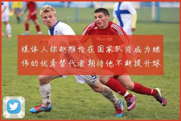 媒体人称赵维伦在国家队将成为继伟的优秀替代者期待他不断提升球技